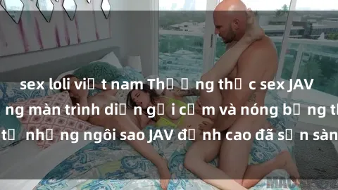 sex loli việt nam Thưởng thức sex JAV idol miễn phí: Những màn trình diễn gợi cảm và nóng bỏng từ những ngôi sao JAV đỉnh cao đã sẵn sàng để bạn khám phá.