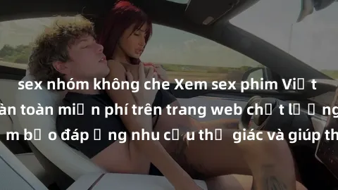 sex nhóm không che Xem sex phim Việt Nam không che hoàn toàn miễn phí trên trang web chất lượng cao. Đảm bảo đáp ứng nhu cầu thị giác và giúp thỏa mãn mong muốn của bạn.