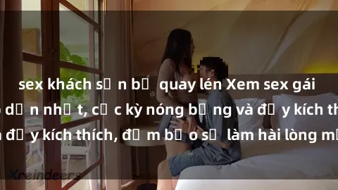 sex khách sạn bị quay lén Xem sex gái trẻ không che hấp dẫn nhất, cực kỳ nóng bỏng và đầy kích thích, đảm bảo sẽ làm hài lòng mọi người!