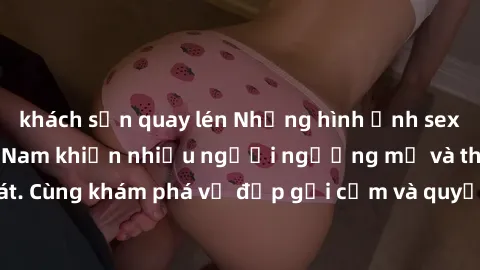 khách sạn quay lén Những hình ảnh sex gái sinh viên Việt Nam khiến nhiều người ngưỡng mộ và thèm khát. Cùng khám phá vẻ đẹp gợi cảm và quyến rũ của những cô gái trẻ này.