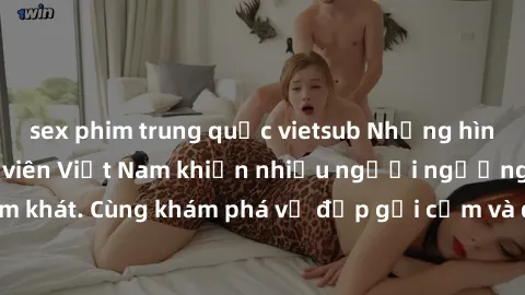 sex phim trung quốc vietsub Những hình ảnh sex gái sinh viên Việt Nam khiến nhiều người ngưỡng mộ và thèm khát. Cùng khám phá vẻ đẹp gợi cảm và quyến rũ của những cô gái trẻ này.
