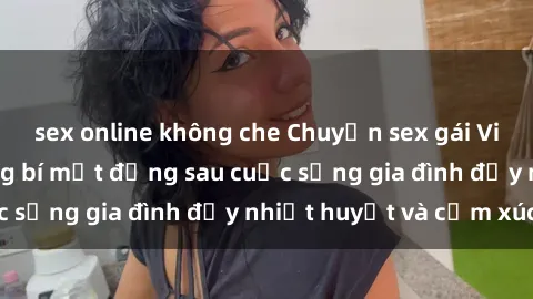 sex online không che Chuyện sex gái Việt có chồng: Những bí mật đằng sau cuộc sống gia đình đầy nhiệt huyết và cảm xúc