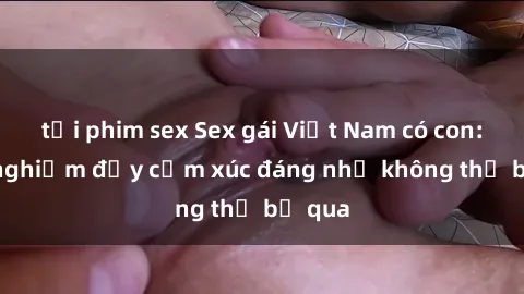 tải phim sex Sex gái Việt Nam có con: Trải nghiệm đầy cảm xúc đáng nhớ không thể bỏ qua