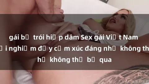 gái bị trói hiếp dâm Sex gái Việt Nam có con: Trải nghiệm đầy cảm xúc đáng nhớ không thể bỏ qua