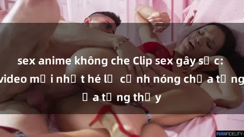 sex anime không che Clip sex gây sốc: Loạt video mới nhất hé lộ cảnh nóng chưa từng thấy