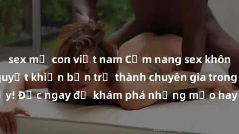 sex mẹ con việt nam Cẩm nang sex không che: Những bí quyết khiến bạn trở thành chuyên gia trong chuyện ấy! Đọc ngay để khám phá những mẹo hay và bí quyết tình dục không che.