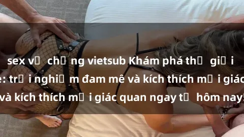 sex vợ chồng vietsub Khám phá thế giới mới của sex online: trải nghiệm đam mê và kích thích mọi giác quan ngay từ hôm nay!