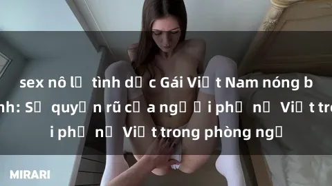 sex nô lệ tình dục Gái Việt Nam nóng bỏng khi làm tình: Sự quyến rũ của người phụ nữ Việt trong phòng ngủ