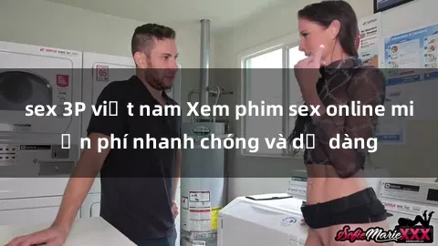 sex 3P việt nam Xem phim sex online miễn phí nhanh chóng và dễ dàng