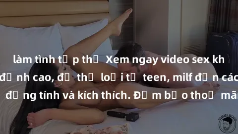 làm tình tập thể Xem ngay video sex không che miễn phí đỉnh cao, đủ thể loại từ teen, milf đến các cảnh quan hệ đồng tính và kích thích. Đảm bảo thoả mãn mọi khả năng kích thích của bạn!