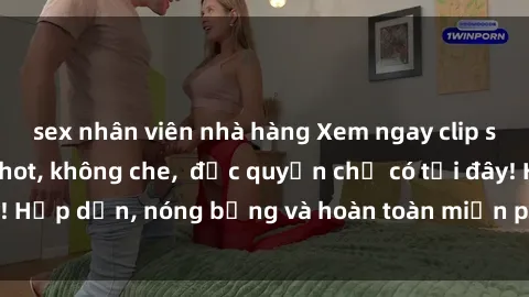 sex nhân viên nhà hàng Xem ngay clip sex không che cực hot, không che,  độc quyền chỉ có tại đây! Hấp dẫn, nóng bỏng và hoàn toàn miễn phí, không thể bỏ qua!