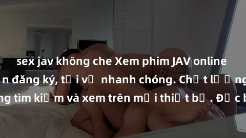 sex jav không che Xem phim JAV online miễn phí không cần đăng ký, tải về nhanh chóng. Chất lượng HD, dễ dàng tìm kiếm và xem trên mọi thiết bị. Đặc biệt, không quảng cáo làm phiền.