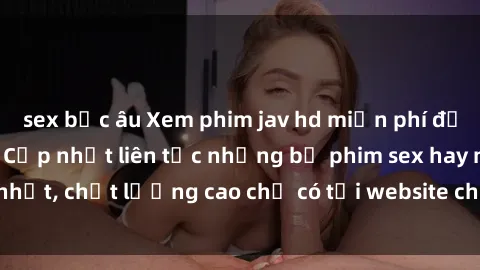sex bắc âu Xem phim jav hd miễn phí đỉnh cao không che - Cập nhật liên tục những bộ phim sex hay nhất, chất lượng cao chỉ có tại website chuyên nghiệp hàng đầu.
