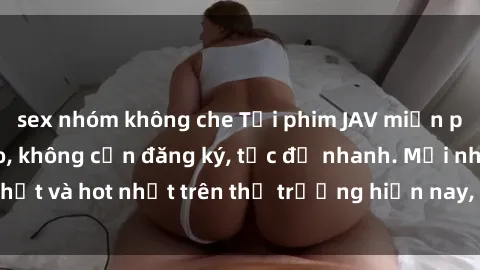 sex nhóm không che Tải phim JAV miễn phí chất lượng cao, không cần đăng ký, tốc độ nhanh. Mới nhất và hot nhất trên thị trường hiện nay, cập nhật hàng ngày.