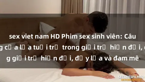 sex viet nam HD Phim sex sinh viên: Câu chuyện nóng bỏng của lứa tuổi trẻ trong giới trẻ hiện đại, đầy lửa và đam mê