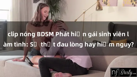 clip nóng BDSM Phát hiện gái sinh viên làm tình: Sự thật đau lòng hay hiểm nguy?