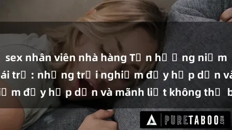 sex nhân viên nhà hàng Tận hưởng niềm vui của sex với gái trẻ: những trải nghiệm đầy hấp dẫn và mãnh liệt không thể bỏ lỡ