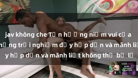 jav không che Tận hưởng niềm vui của sex với gái trẻ: những trải nghiệm đầy hấp dẫn và mãnh liệt không thể bỏ lỡ