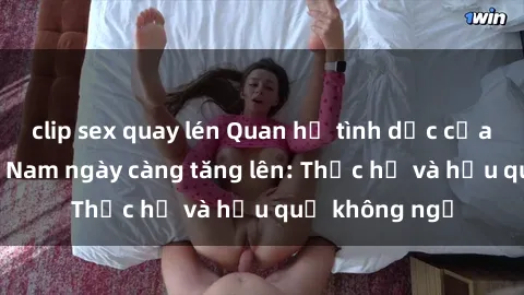 clip sex quay lén Quan hệ tình dục của nữ sinh Việt Nam ngày càng tăng lên: Thực hư và hậu quả không ngờ
