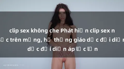 clip sex không che Phát hiện clip sex nữ sinh gây sốc trên mạng, hệ thống giáo dục đối diện áp lực lớn