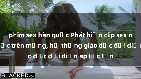 phim sex hàn quốc Phát hiện clip sex nữ sinh gây sốc trên mạng, hệ thống giáo dục đối diện áp lực lớn