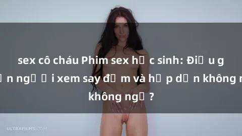 sex cô cháu Phim sex học sinh: Điều gì khiến người xem say đắm và hấp dẫn không ngờ?