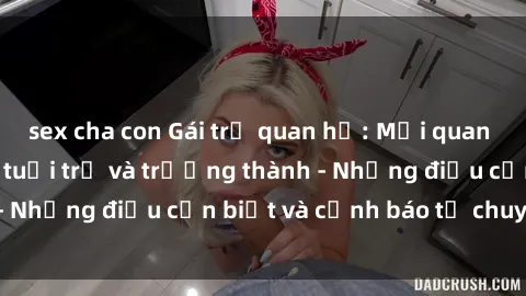 sex cha con Gái trẻ quan hệ: Mối quan hệ khác biệt giữa tuổi trẻ và trưởng thành - Những điều cần biết và cảnh báo từ chuyên gia