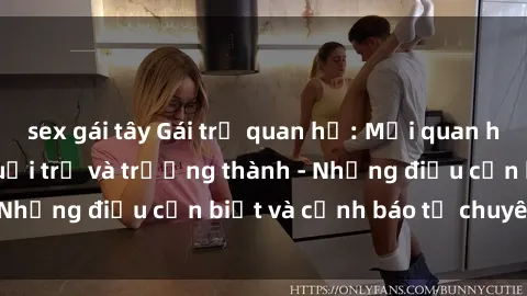 sex gái tây Gái trẻ quan hệ: Mối quan hệ khác biệt giữa tuổi trẻ và trưởng thành - Những điều cần biết và cảnh báo từ chuyên gia