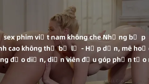 sex phim việt nam không che Những bộ phim sex gái già đỉnh cao không thể bỏ lỡ - Hấp dẫn, mê hoặc, từng đạo diễn, diễn viên đều góp phần tạo nên sự hấp dẫn, kích thích.
