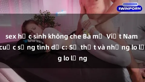 sex học sinh không che Bà mẹ Việt Nam và cuộc sống tình dục: Sự thật và những lo lắng