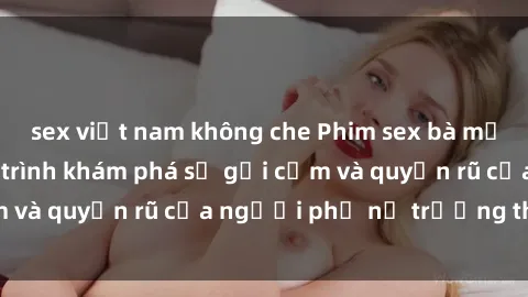 sex việt nam không che Phim sex bà mẹ nóng bỏng: Hành trình khám phá sự gợi cảm và quyến rũ của người phụ nữ trưởng thành.