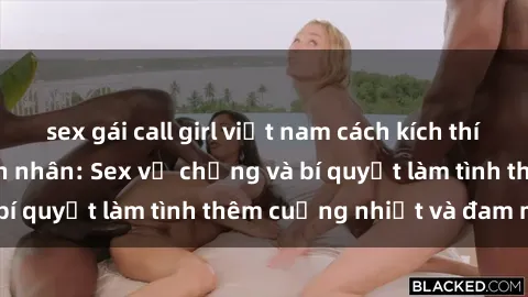 sex gái call girl việt nam cách kích thích đam mê trong hôn nhân: Sex vợ chồng và bí quyết làm tình thêm cuồng nhiệt và đam mê