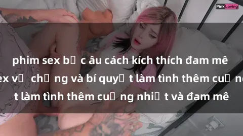 phim sex bắc âu cách kích thích đam mê trong hôn nhân: Sex vợ chồng và bí quyết làm tình thêm cuồng nhiệt và đam mê