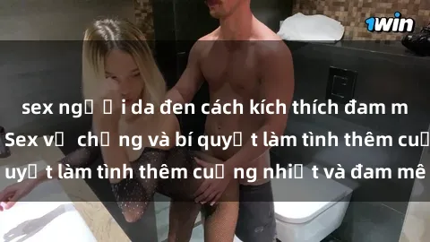 sex người da đen cách kích thích đam mê trong hôn nhân: Sex vợ chồng và bí quyết làm tình thêm cuồng nhiệt và đam mê