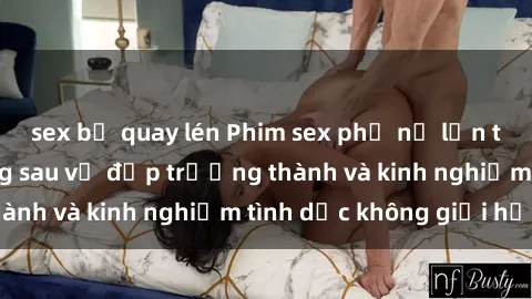 sex bị quay lén Phim sex phụ nữ lớn tuổi: Sức hút đằng sau vẻ đẹp trưởng thành và kinh nghiệm tình dục không giới hạn
