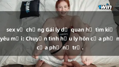 sex vợ chồng Gái ly dị quan hệ tìm kiếm tình yêu mới: Chuyện tình hậu ly hôn của phụ nữ trẻ.