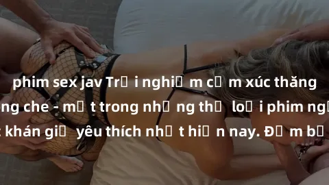 phim sex jav Trải nghiệm cảm xúc thăng hoa với jav SM không che - một trong những thể loại phim người lớn được khán giả yêu thích nhất hiện nay. Đảm bảo đem lại sự hấp dẫn, kích thích tối đa cho người