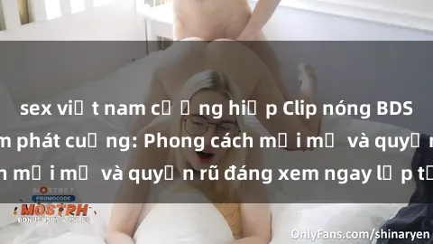 sex việt nam cưỡng hiếp Clip nóng BDSM khiến người xem phát cuồng: Phong cách mới mẻ và quyến rũ đáng xem ngay lập tức!
