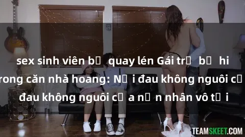 sex sinh viên bị quay lén Gái trẻ bị hiếp dâm bạo lực trong căn nhà hoang: Nỗi đau không nguôi của nạn nhân vô tội
