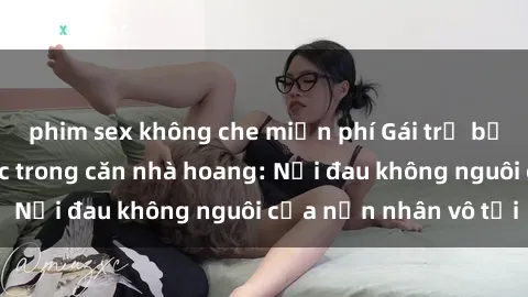 phim sex không che miễn phí Gái trẻ bị hiếp dâm bạo lực trong căn nhà hoang: Nỗi đau không nguôi của nạn nhân vô tội