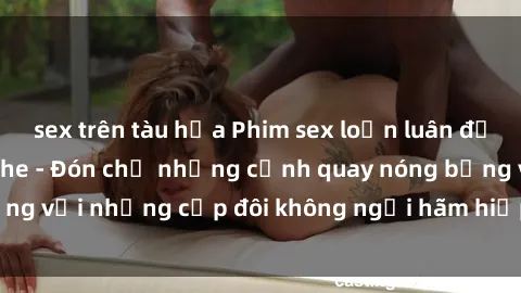 sex trên tàu hỏa Phim sex loạn luân đầy kích thích không che - Đón chờ những cảnh quay nóng bỏng với những cặp đôi không ngại hãm hiếp gia đình trong lòng