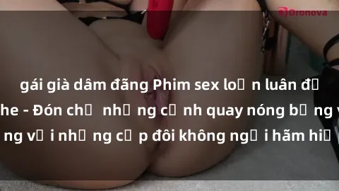 gái già dâm đãng Phim sex loạn luân đầy kích thích không che - Đón chờ những cảnh quay nóng bỏng với những cặp đôi không ngại hãm hiếp gia đình trong lòng