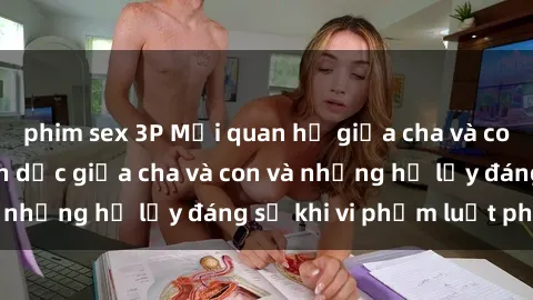 phim sex 3P Mối quan hệ giữa cha và con: Sự thật về tình dục giữa cha và con và những hệ lụy đáng sợ khi vi phạm luật pháp.
