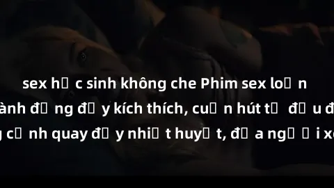sex học sinh không che Phim sex loạn luân Nhật Bản: Hành động đầy kích thích, cuốn hút từ đầu đến cuối. Những cảnh quay đầy nhiệt huyết, đưa người xem vào thế giới độc đáo của tình thân. Đừng bỏ lỡ!