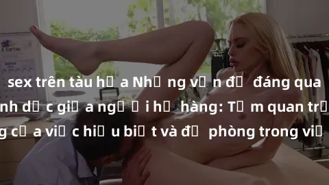 sex trên tàu hỏa Những vấn đề đáng quan tâm về quan hệ tình dục giữa người họ hàng: Tầm quan trọng của việc hiểu biết và đề phòng trong việc tiếp xúc trong gia đình.