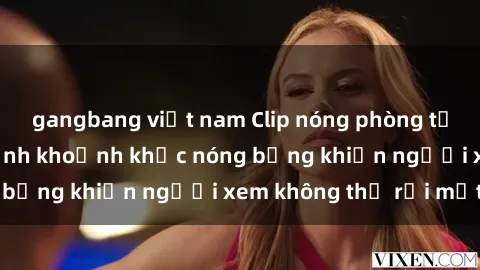 gangbang việt nam Clip nóng phòng tắm gây sốt: Cận cảnh khoảnh khắc nóng bỏng khiến người xem không thể rời mắt
