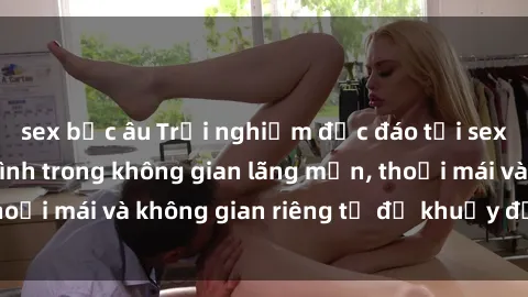 sex bắc âu Trải nghiệm độc đáo tại sex nhà nghỉ: ẩn mình trong không gian lãng mạn, thoải mái và không gian riêng tư để khuấy động tình ái.