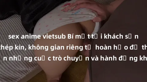 sex anime vietsub Bí mật tại khách sạn: Phòng quay lén khép kín, không gian riêng tư hoàn hảo để thực hiện những cuộc trò chuyện và hành động không bị người khác phát hiện.