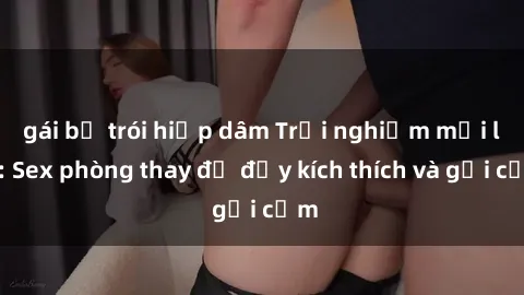 gái bị trói hiếp dâm Trải nghiệm mới lạ: Sex phòng thay đồ đầy kích thích và gợi cảm