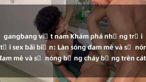 gangbang việt nam Khám phá những trải nghiệm độc đáo tại sex bãi biển: Làn sóng đam mê và sự nóng bỏng cháy bỏng trên cát trắng